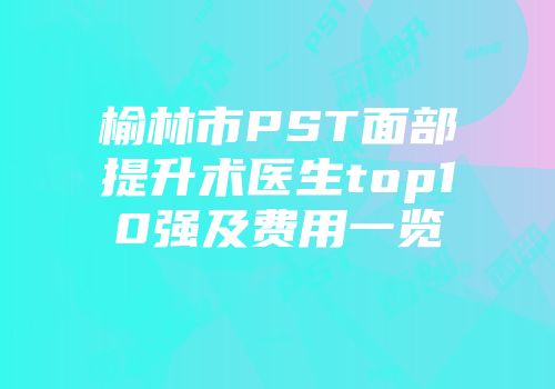 榆林市PST面部提升术医生top10强及费用一览