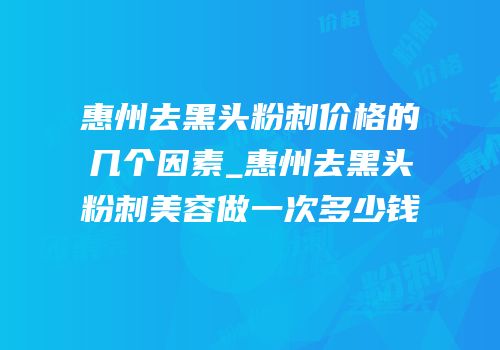 惠州去黑头粉刺价格的几个因素_惠州去黑头粉刺美容做一次多少钱