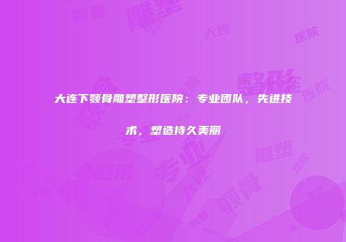 大连下颚骨雕塑整形医院：专业团队，先进技术，塑造持久美丽