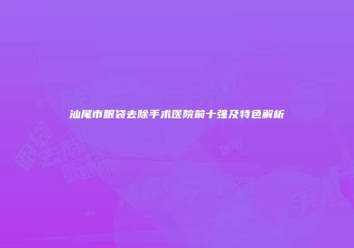汕尾市眼袋去除手术医院前十强及特色解析