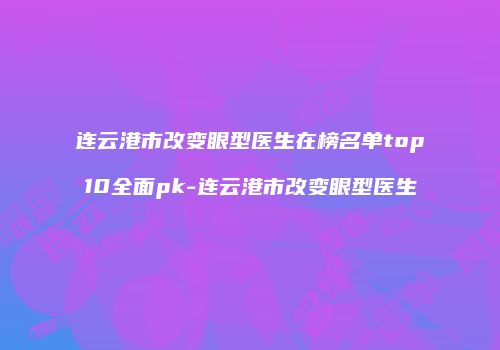连云港市改变眼型医生在榜名单top10全面pk-连云港市改变眼型医生
