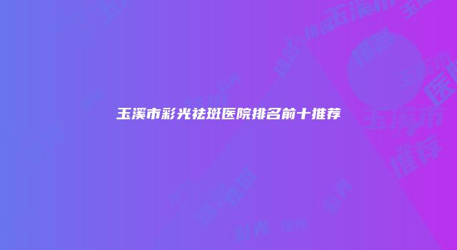 玉溪市彩光祛斑医院排名前十推荐