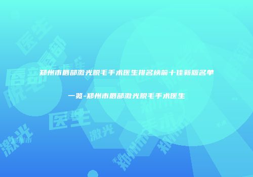 郑州市唇部激光脱毛手术医生排名榜前十佳新版名单一览-郑州市唇部激光脱毛手术医生
