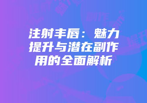 注射丰唇：魅力提升与潜在副作用的全面解析
