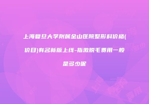上海复旦大学附属金山医院整形科价格(价目)有名新版上线-指激脱毛费用一般是多少呢