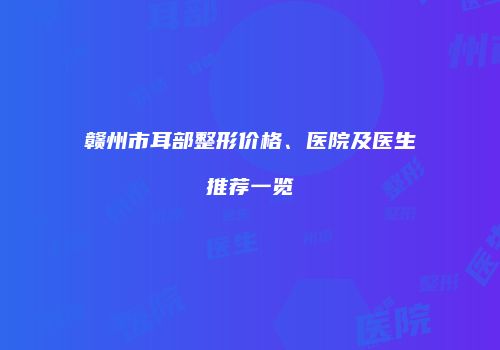 赣州市耳部整形价格、医院及医生推荐一览