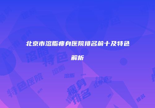 北京市溶脂瘦身医院排名前十及特色解析
