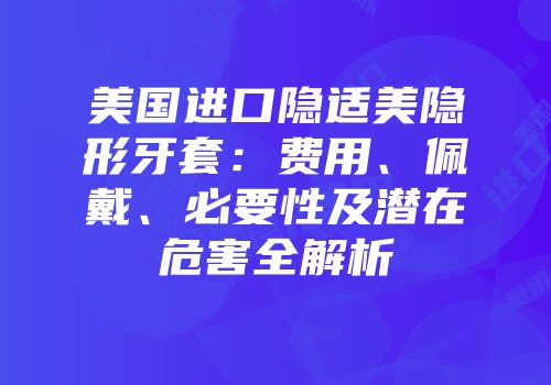 美国进口隐适美隐形牙套：费用、佩戴、必要性及潜在危害全解析