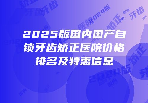 2025版国内国产自锁牙齿矫正医院价格排名及特惠信息