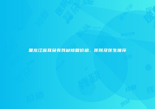 黑龙江省耳朵有残缺修复价格、医院及医生推荐