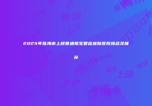 2025年珠海市上颌普通阻生智齿拔除医院排名及推荐