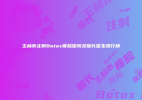 玉林市注射Botox瘦脸医院及擅长医生排行榜