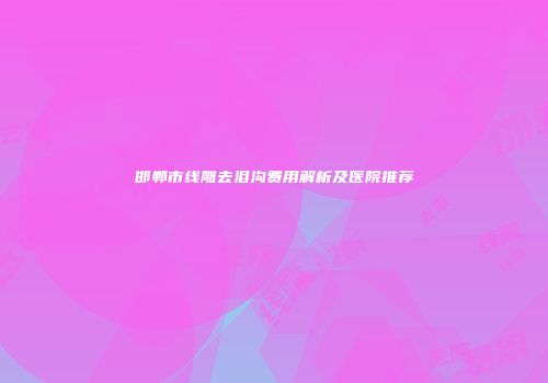 邯郸市线雕去泪沟费用解析及医院推荐