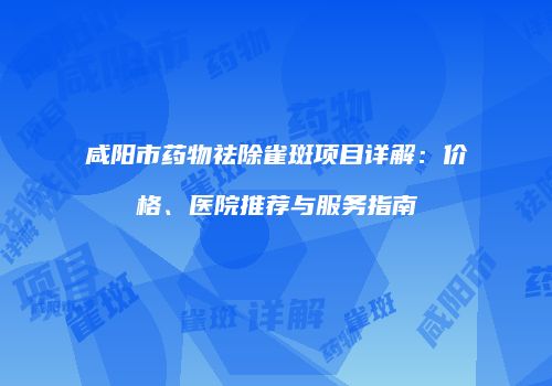 咸阳市药物祛除雀斑项目详解：价格、医院推荐与服务指南