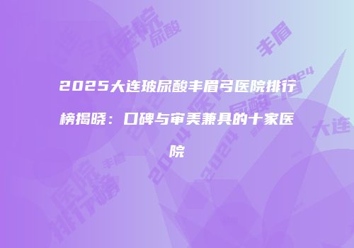 2025大连玻尿酸丰眉弓医院排行榜揭晓：口碑与审美兼具的十家医院
