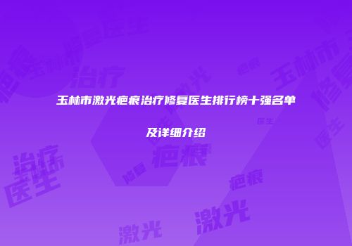 玉林市激光疤痕治疗修复医生排行榜十强名单及详细介绍