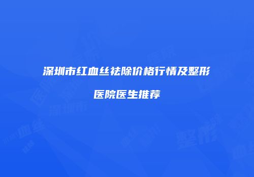深圳市红血丝祛除价格行情及整形医院医生推荐