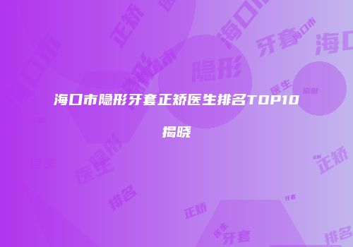 海口市隐形牙套正矫医生排名TOP10揭晓
