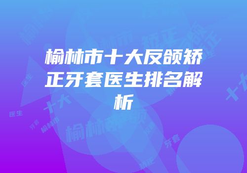 榆林市十大反颌矫正牙套医生排名解析