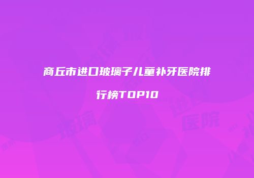 商丘市进口玻璃子儿童补牙医院排行榜TOP10