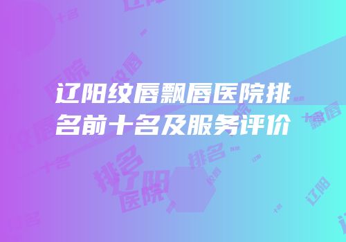 辽阳纹唇飘唇医院排名前十名及服务评价