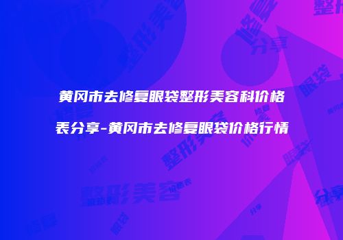 黄冈市去修复眼袋整形美容科价格表分享-黄冈市去修复眼袋价格行情