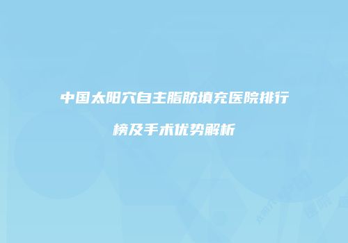 中国太阳穴自主脂肪填充医院排行榜及手术优势解析