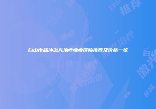 白山市脉冲激光治疗疤痕医院推荐及价格一览