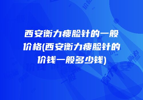 西安衡力瘦脸针的一般价格(西安衡力瘦脸针的价钱一般多少钱)