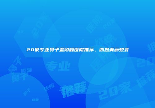 20家专业鼻子歪修复医院推荐，助您美丽蜕变