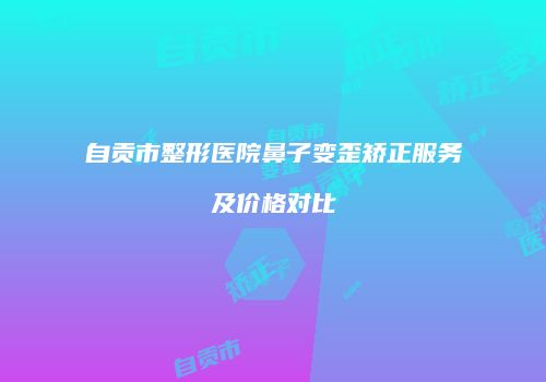 自贡市整形医院鼻子变歪矫正服务及价格对比