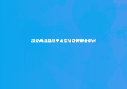 延安阴道回缩手术医院及费用全解析