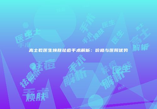 高士乾医生焕肤祛痘手术解析：价格与医院优势