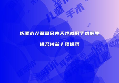 抚顺市儿童耳朵先天性畸形手术医生排名榜前十强揭晓