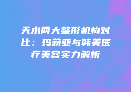 天水两大整形机构对比：玛莉亚与韩美医疗美容实力解析