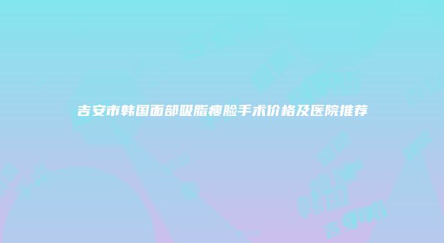 吉安市韩国面部吸脂瘦脸手术价格及医院推荐