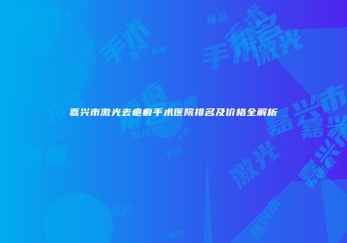 嘉兴市激光去疤痕手术医院排名及价格全解析