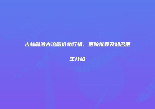 吉林省激光溶脂价格行情、医院推荐及知名医生介绍