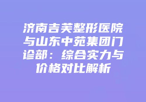 济南吉芙整形医院与山东中苑集团门诊部：综合实力与价格对比解析