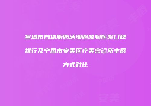 宣城市自体脂肪活细胞隆胸医院口碑排行及宁国市安美医疗美容诊所丰唇方式对比