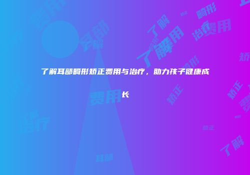 了解耳部畸形矫正费用与治疗，助力孩子健康成长