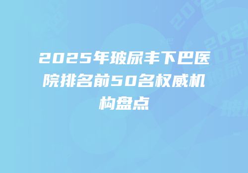 2025年玻尿丰下巴医院排名前50名权威机构盘点
