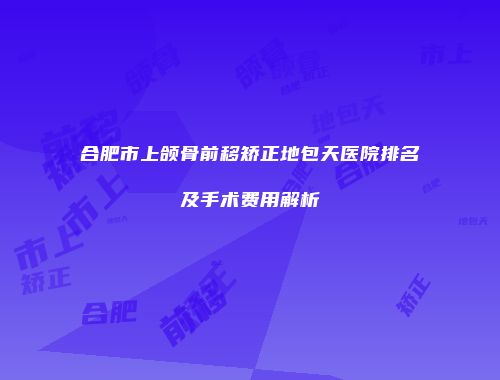 合肥市上颌骨前移矫正地包天医院排名及手术费用解析