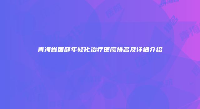 青海省面部年轻化治疗医院排名及详细介绍