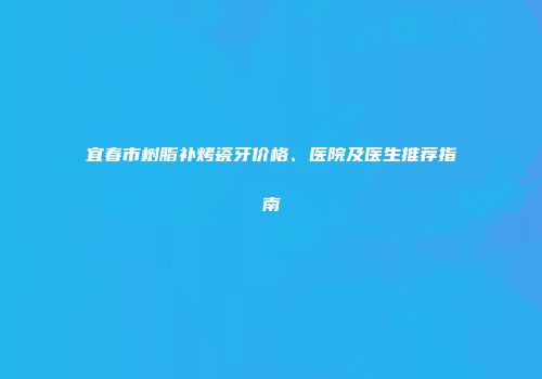 宜春市树脂补烤瓷牙价格、医院及医生推荐指南