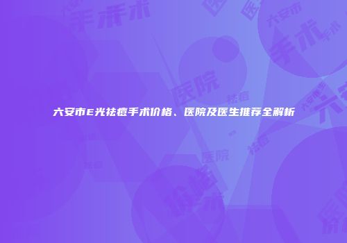 六安市E光祛痘手术价格、医院及医生推荐全解析