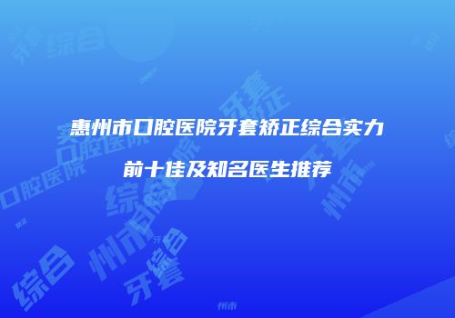 惠州市口腔医院牙套矫正综合实力前十佳及知名医生推荐