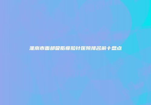 淮南市面部吸脂瘦脸针医院排名前十盘点