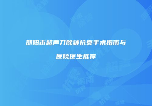 邵阳市超声刀除皱抗衰手术指南与医院医生推荐