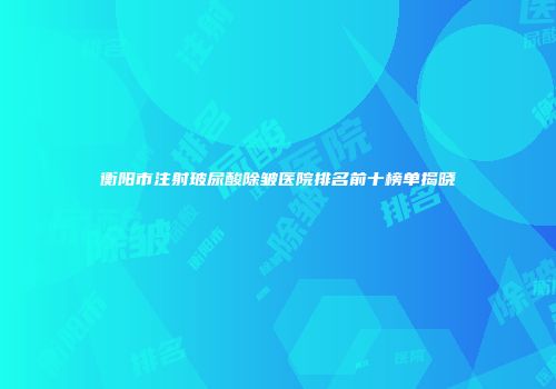 衡阳市注射玻尿酸除皱医院排名前十榜单揭晓
